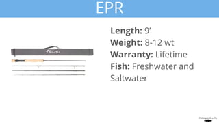 EPR
Length: 9’
Weight: 8-12 wt
Warranty: Lifetime
Fish: Freshwater and
Saltwater
 