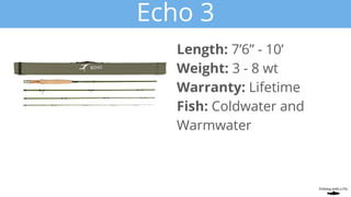 Echo 3
Length: 7’6” - 10’
Weight: 3 - 8 wt
Warranty: Lifetime
Fish: Coldwater and
Warmwater
 