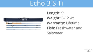 Echo 3 S Ti
Length: 9’
Weight: 6-12 wt
Warranty: Lifetime
Fish: Freshwater and
Saltwater
 