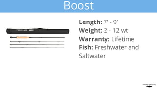 Boost
Length: 7’ - 9’
Weight: 2 - 12 wt
Warranty: Lifetime
Fish: Freshwater and
Saltwater
 