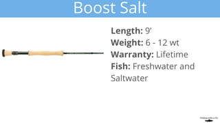 Boost Salt
Length: 9’
Weight: 6 - 12 wt
Warranty: Lifetime
Fish: Freshwater and
Saltwater
 