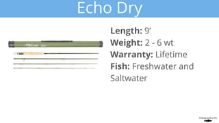 Echo Dry
Length: 9’
Weight: 2 - 6 wt
Warranty: Lifetime
Fish: Freshwater and
Saltwater
 