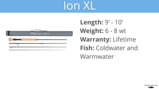 Ion XL
Length: 9’ - 10’
Weight: 6 - 8 wt
Warranty: Lifetime
Fish: Coldwater and
Warmwater
 