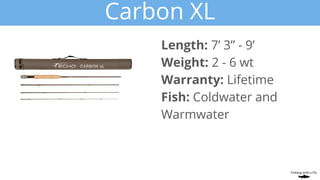 Carbon XL
Length: 7’ 3” - 9’
Weight: 2 - 6 wt
Warranty: Lifetime
Fish: Coldwater and
Warmwater
 