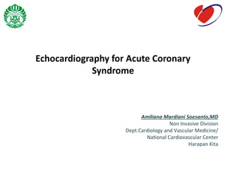 Echocardiography for Acute Coronary
Syndrome
Amiliana Mardiani Soesanto,MD
Non Invasive Division
Dept.Cardiology and Vascular Medicine/
National Cardiovascular Center
Harapan Kita
 