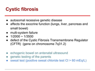 Cystic fibrosis
● autosomal recessive genetic disease
● affects the exocrine function (lungs, liver, pancreas and
small bowel)
● multi-system failure
● 1/2000 ~ 1/3500
● defect of the Cystic Fibrosis Transmembrane Regulator
(CFTR) (gene on chromosome 7q31.2)
● echogenic bowel on antenatal ultrasound
● genetic testing of the parents
● sweat test (positive sweat chloride test Cl > 60 mEq/L)
 