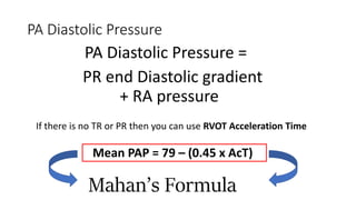 PA Diastolic Pressure
PA Diastolic Pressure =
+ RA pressure
PR end Diastolic gradient
If there is no TR or PR then you can use RVOT Acceleration Time
Mean PAP = 79 – (0.45 x AcT)
Mahan’s Formula
 