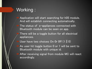 Working :
 Application will start searching for h05 module,
And will establish connecting automatically.
 The status of e-appliances connected with
Bluetooth module can be seen on app.
 There will be a toggle button for all electrical
appliances.
 User have two choices On 0r 0ff (1 || 0)
 As user hit toggle button 0 or 1 will be sent to
Bluetooth module with unique id.
 After receiving signal from module MC will react
accordingly.
 