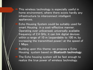  This wireless technology is especially useful in
home environment, where there exists hardly any
infrastructure to interconnect intelligent
appliances.
 Echo Housing System could be suitably used for
smart Housing in a cost-effective manner.
Operating over unlicensed, universally available
frequency of 2.4 GHz, it can link digital devices
within a range of 10 m (expandable to 100 m, by
increasing the transmitted power) at the speed of
1 Mbps.
 Building upon this theme; we propose a Echo
Housing system based on Bluetooth technology.
 The Echo housing system will be fast enough to
realize the true power of wireless technology.
 