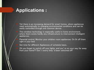 Applications :
 Yet there is an increasing demand for smart homes, where appliances
react automatically to changing environmental conditions and can be
easily controlled through one common device.
 This wireless technology is especially useful in home environment,
where there exists hardly any infrastructure to interconnect intelligent
appliances.
 Parental control, Monitor your children room appliances. On 0r off them
right in your bed.
 Set time for different Appliances of schedule basis..
 Oh you forget to switch off your lights, and you’re on your way far away
from your home?? Don’t worry they’d been switched off!
 