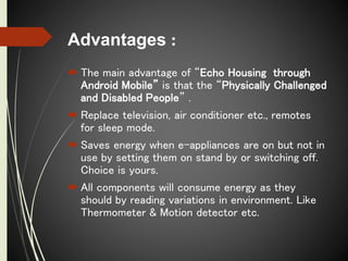 Advantages :
 The main advantage of “Echo Housing through
Android Mobile” is that the “Physically Challenged
and Disabled People” .
 Replace television, air conditioner etc., remotes
for sleep mode.
 Saves energy when e-appliances are on but not in
use by setting them on stand by or switching off.
Choice is yours.
 All components will consume energy as they
should by reading variations in environment. Like
Thermometer & Motion detector etc.
 