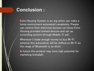Conclusion :
 Echo Housing System is an org which can make a
home environment automated completely. People
can control their electrical devices via these Echo
Housing provided trained devices and set up
controlling actions through Mobile, O yeh.
 Whenever I made enough money to buy Wi-Fi
antenna this automation will be shifted on Wi-Fi as
the range of Bluetooth is so short.
 In future this product may have high potential for
marketing Inshallah!
 