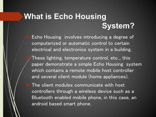 What is Echo Housing
System?
 Echo Housing involves introducing a degree of
computerized or automatic control to certain
electrical and electronics system in a building.
 These lighting, temperature control, etc.., this
paper demonstrate a simple Echo Housing system
which contains a remote mobile host controller
and several client module (home appliances).
 The client modules communicate with host
controllers through a wireless device such as a
Bluetooth enabled mobile phone, in this case, an
android based smart phone.
 