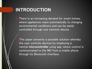 INTRODUCTION
 There is an increasing demand for smart homes,
where appliances react automatically to changing
environmental conditions and can be easily
controlled through one common device.
 This paper presents a possible solution whereby
the user controls devices by employing a
central microcontroller using app, where control is
communicated to the MC from a mobile phone
through its Bluetooth interface.
 