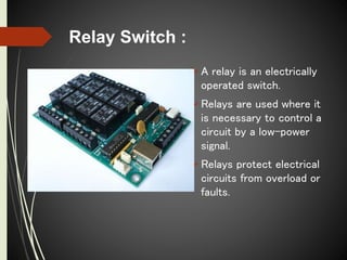 Relay Switch :
A relay is an electrically
operated switch.
Relays are used where it
is necessary to control a
circuit by a low-power
signal.
Relays protect electrical
circuits from overload or
faults.
 