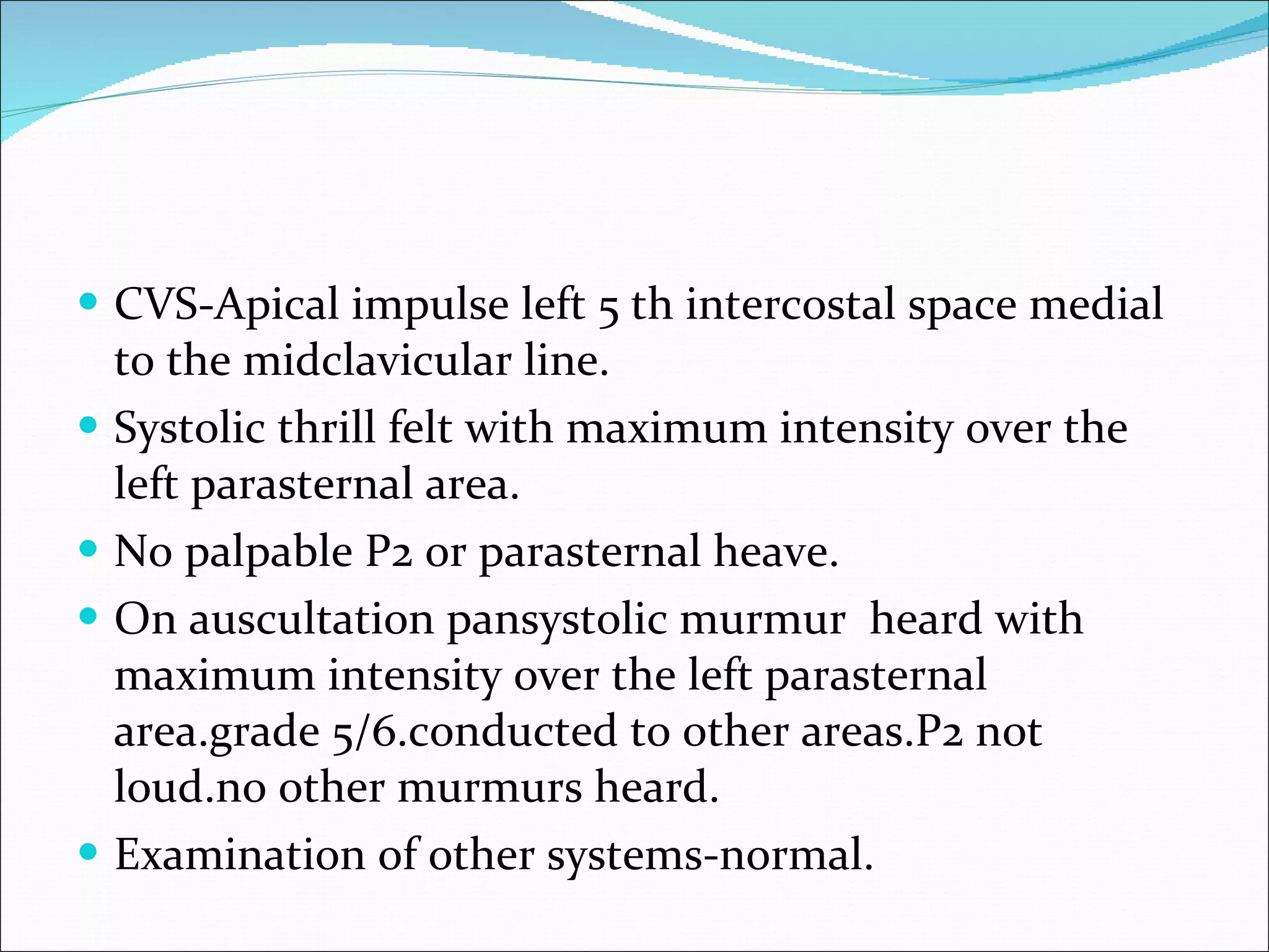 CVS-Apical impulse left 5 th intercostal space medial to the midclavicular line. Systolic thrill felt with maximum intensity over the left parasternal area. No palpable P2 or parasternal heave. On auscultation pansystolic murmur heard with maximum intensity over the left parasternal area.grade 5/6.conducted to other areas.P2 not loud.no other murmurs heard. Examination of other systems-normal.