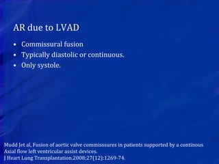 AR due to LVAD
• Commissural fusion
• Typically diastolic or continuous.
• Only systole.
Mudd Jet al, Fusion of aortic valve commisssures in patients supported by a continous
Axial flow left ventricular assist devices.
J Heart Lung Transplantation.2008;27(12):1269-74.
 