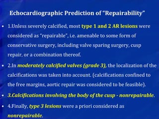 Echocardiographic Prediction of “Repairability”
• 1.Unless severely calcified, most type 1 and 2 AR lesions were
considered as “repairable”, i.e. amenable to some form of
conservative surgery, including valve sparing surgery, cusp
repair, or a combination thereof.
• 2.In moderately calcified valves (grade 3), the localization of the
calcifications was taken into account. (calcifications confined to
the free margins, aortic repair was considered to be feasible).
• 3.Calcifications involving the body of the cusp - nonrepairable.
• 4.Finally, type 3 lesions were a priori considered as
nonrepairable.
 