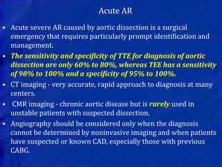• Acute severe AR caused by aortic dissection is a surgical
emergency that requires particularly prompt identification and
management.
• The sensitivity and specificity of TTE for diagnosis of aortic
dissection are only 60% to 80%, whereas TEE has a sensitivity
of 98% to 100% and a specificity of 95% to 100%.
• CT imaging - very accurate, rapid approach to diagnosis at many
centers.
• CMR imaging - chronic aortic disease but is rarely used in
unstable patients with suspected dissection.
• Angiography should be considered only when the diagnosis
cannot be determined by noninvasive imaging and when patients
have suspected or known CAD, especially those with previous
CABG.
Acute AR
 