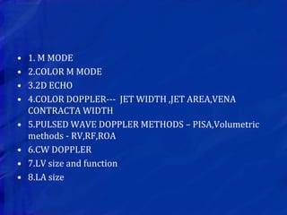 • 1. M MODE
• 2.COLOR M MODE
• 3.2D ECHO
• 4.COLOR DOPPLER--- JET WIDTH ,JET AREA,VENA
CONTRACTA WIDTH
• 5.PULSED WAVE DOPPLER METHODS – PISA,Volumetric
methods - RV,RF,ROA
• 6.CW DOPPLER
• 7.LV size and function
• 8.LA size
 