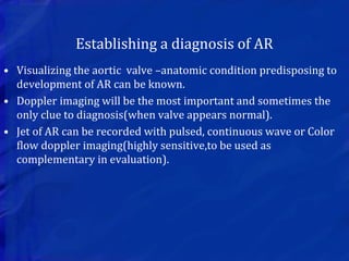 Establishing a diagnosis of AR
• Visualizing the aortic valve –anatomic condition predisposing to
development of AR can be known.
• Doppler imaging will be the most important and sometimes the
only clue to diagnosis(when valve appears normal).
• Jet of AR can be recorded with pulsed, continuous wave or Color
flow doppler imaging(highly sensitive,to be used as
complementary in evaluation).
 