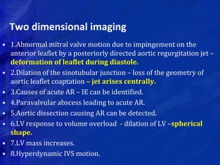 Two dimensional imaging
• 1.Abnormal mitral valve motion due to impingement on the
anterior leaflet by a posteriorly directed aortic regurgitation jet –
deformation of leaflet during diastole.
• 2.Dilation of the sinotubular junction – loss of the geometry of
aortic leaflet coaptation – jet arises centrally.
• 3.Causes of acute AR – IE can be identified.
• 4.Paravalvular abscess leading to acute AR.
• 5.Aortic dissection causing AR can be detected.
• 6.LV response to volume overload - dilation of LV –spherical
shape.
• 7.LV mass increases.
• 8.Hyperdynamic IVS motion.
 