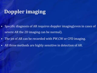 Doppler imaging
• Specific diagnosis of AR requires doppler imaging(even in cases of
severe AR the 2D imaging can be normal).
• The jet of AR can be recorded with PW,CW or CFD imaging.
• All three methods are highly sensitive in detection of AR.
 
