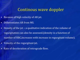 Continous wave doppler
• Because of high velocity of AR jet.
• Differentiates AR from MS.
• Density of the jet – a qualitative indication of the volume of
regurgitation can also be assessed.(density is a function of
number of RBC,increases with increase in regurgitant volume).
• Velocity of the regurgitant jet.
• Rate of deceleration of retrograde flow.
 