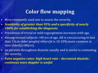 Color flow mapping
• Most commonly used one to assess the severity.
• Sensitivity of greater than 95% and a specificity of nearly
100% for establishing the diagnosis.
• Prevalence of trivial or mild regurgitation increases with age.
• Among normal subjects <40 yrs of age, AR is rare,occuring in less
than 1%.in older people(>60yrs)it is 10-20%.more common in
very elderly(>80yrs).
• Jet persists throughout diastole usually and is useful in estimating
the severity.
• False negative rates- high heart rate – decreased diastole.-
continous wave doppler is useful.
 