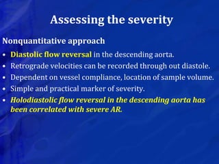 Assessing the severity
Nonquantitative approach
• Diastolic flow reversal in the descending aorta.
• Retrograde velocities can be recorded through out diastole.
• Dependent on vessel compliance, location of sample volume.
• Simple and practical marker of severity.
• Holodiastolic flow reversal in the descending aorta has
been correlated with severe AR.
 