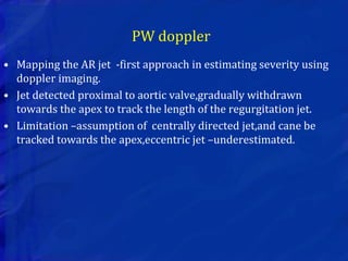 PW doppler
• Mapping the AR jet -first approach in estimating severity using
doppler imaging.
• Jet detected proximal to aortic valve,gradually withdrawn
towards the apex to track the length of the regurgitation jet.
• Limitation –assumption of centrally directed jet,and cane be
tracked towards the apex,eccentric jet –underestimated.
 