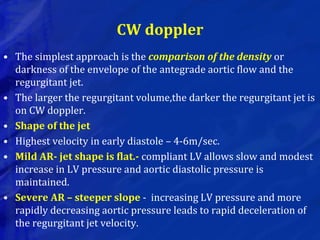 CW doppler
• The simplest approach is the comparison of the density or
darkness of the envelope of the antegrade aortic flow and the
regurgitant jet.
• The larger the regurgitant volume,the darker the regurgitant jet is
on CW doppler.
• Shape of the jet
• Highest velocity in early diastole – 4-6m/sec.
• Mild AR- jet shape is flat.- compliant LV allows slow and modest
increase in LV pressure and aortic diastolic pressure is
maintained.
• Severe AR – steeper slope - increasing LV pressure and more
rapidly decreasing aortic pressure leads to rapid deceleration of
the regurgitant jet velocity.
 
