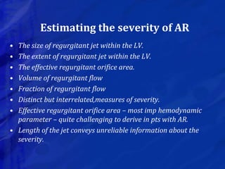 Estimating the severity of AR
• The size of regurgitant jet within the LV.
• The extent of regurgitant jet within the LV.
• The effective regurgitant orifice area.
• Volume of regurgitant flow
• Fraction of regurgitant flow
• Distinct but interrelated,measures of severity.
• Effective regurgitant orifice area – most imp hemodynamic
parameter – quite challenging to derive in pts with AR.
• Length of the jet conveys unreliable information about the
severity.
 