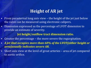 Height of AR jet
• From parasternal long axis view – the height of the jet just below
the valve can be measured using electronic calipers.
• Dimension expressed as the percentage of LVOT dimension to
provide an estimate of severity.
Jet height/outflow tract dimension ratio.
• Greater the percentage – the more severe the regurgitation.
• A jet that occupies more than 60% of the LVOT(either height or
area)usually indicates severe AR.
• Short axis view at the level of great arteries – area of jet compared
to aortic orifice.
 