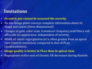 limitations
• Eccentric jets cannot be assessed the severity.
• No one image plane conveys complete information about its
shape and extent (three dimensional).
• Changes in gain, color scale, transducer frequency,wall filters will
affect the jet appearance, independent of severity.
• Width of aortic regurgitation jet is often greater from an apical
view (lateral resolution) compared to that of PLax
(axialresolution).
• Image quality is better in PLax than in apical view.
• Regurgitant orifice area of chronic AR decreases during diastole.
 