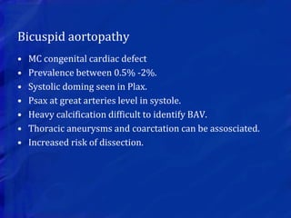 Bicuspid aortopathy
• MC congenital cardiac defect
• Prevalence between 0.5% -2%.
• Systolic doming seen in Plax.
• Psax at great arteries level in systole.
• Heavy calcification difficult to identify BAV.
• Thoracic aneurysms and coarctation can be assosciated.
• Increased risk of dissection.
 