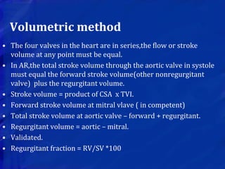Volumetric method
• The four valves in the heart are in series,the flow or stroke
volume at any point must be equal.
• In AR,the total stroke volume through the aortic valve in systole
must equal the forward stroke volume(other nonregurgitant
valve) plus the regurgitant volume.
• Stroke volume = product of CSA x TVI.
• Forward stroke volume at mitral vlave ( in competent)
• Total stroke volume at aortic valve – forward + regurgitant.
• Regurgitant volume = aortic – mitral.
• Validated.
• Regurgitant fraction = RV/SV *100
 