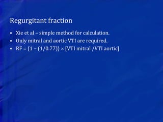 Regurgitant fraction
• Xie et al – simple method for calculation.
• Only mitral and aortic VTI are required.
• RF = {1 – (1/0.77)}  [VTI mitral /VTI aortic]
 