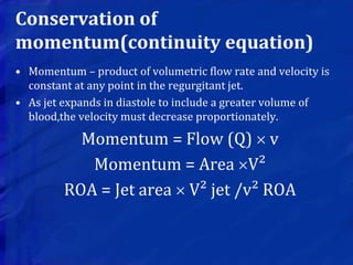 Conservation of
momentum(continuity equation)
• Momentum – product of volumetric flow rate and velocity is
constant at any point in the regurgitant jet.
• As jet expands in diastole to include a greater volume of
blood,the velocity must decrease proportionately.
Momentum = Flow (Q)  v
Momentum = Area V²
ROA = Jet area  V² jet /v² ROA
 