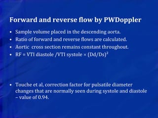 Forward and reverse flow by PWDoppler
• Sample volume placed in the descending aorta.
• Ratio of forward and reverse flows are calculated.
• Aortic cross section remains constant throughout.
• RF = VTI diastole /VTI systole  (Dd/Ds)²
• Touche et al, correction factor for pulsatile diameter
changes that are normally seen during systole and diastole
– value of 0.94.
 