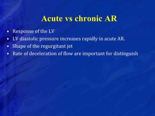 Acute vs chronic AR
• Response of the LV
• LV diastolic pressure increases rapidly in acute AR.
• Shape of the regurgitant jet
• Rate of deceleration of flow are important for distinguish
 
