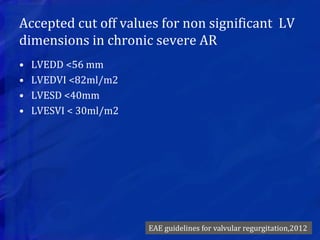 Accepted cut off values for non significant LV
dimensions in chronic severe AR
• LVEDD <56 mm
• LVEDVI <82ml/m2
• LVESD <40mm
• LVESVI < 30ml/m2
EAE guidelines for valvular regurgitation,2012
 