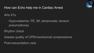 How can Echo help me in Cardiac Arrest
4Hs 4Ts
Hypovolaemia, PE, MI, tamponade, tension
pneumothorax
Rhythm check
Assess quality of CPR/mechanical compressions
Post-resuscitation care