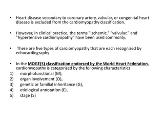 • Heart disease secondary to coronary artery, valvular, or congenital heart
disease is excluded from the cardiomyopathy classification.
• However, in clinical practice, the terms "ischemic," "valvular," and
"hypertensive cardiomyopathy" have been used commonly.
• There are five types of cardiomyopathy that are each recognized by
echocardiography
• In the MOGE(S) classification endorsed by the World Heart Federation,
cardiomyopathy is categorized by the following characteristics:
1) morphofunctional (M),
2) organ involvement (O),
3) genetic or familial inheritance (G),
4) etiological annotation (E),
5) stage (S)
 