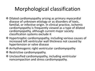 Morphological classification
❖ Dilated cardiomyopathy arising as primary myocardial
disease of unknown etiology or as disorders of toxic,
familial, or infective origin. In clinical practice, ischemic
cardiomyopathy is frequently viewed as a type of dilated
cardiomyopathy, although current major society
classification systems exclude it
❖ Hypertrophic cardiomyopathy, including various causes of
increased left ventricular wall thickness not caused by
hypertension or valve disease
❖ Arrhythmogenic right ventricular cardiomyopathy
❖ Restrictive cardiomyopathy.
❖ Unclassified cardiomyopathy, including ventricular
noncompaction and stress cardiomyopathy.
 
