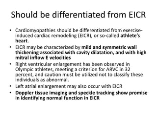 Should be differentiated from EICR
• Cardiomyopathies should be differentiated from exercise-
induced cardiac remodeling (EICR), or so-called athlete’s
heart.
• EICR may be characterized by mild and symmetric wall
thickening associated with cavity dilatation, and with high
mitral inflow E velocities
• Right ventricular enlargement has been observed in
Olympic athletes, meeting a criterion for ARVC in 32
percent, and caution must be utilized not to classify these
individuals as abnormal.
• Left atrial enlargement may also occur with EICR
• Doppler tissue imaging and speckle tracking show promise
in identifying normal function in EICR
 