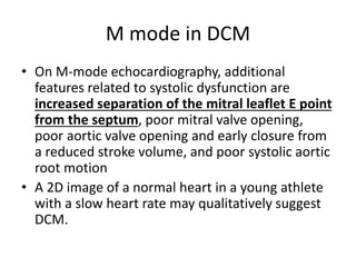 M mode in DCM
• On M-mode echocardiography, additional
features related to systolic dysfunction are
increased separation of the mitral leaflet E point
from the septum, poor mitral valve opening,
poor aortic valve opening and early closure from
a reduced stroke volume, and poor systolic aortic
root motion
• A 2D image of a normal heart in a young athlete
with a slow heart rate may qualitatively suggest
DCM.
 