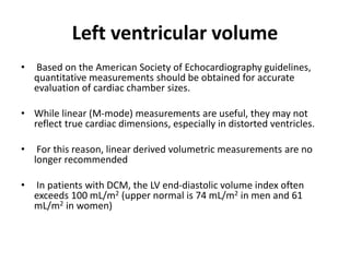 Left ventricular volume
• Based on the American Society of Echocardiography guidelines,
quantitative measurements should be obtained for accurate
evaluation of cardiac chamber sizes.
• While linear (M-mode) measurements are useful, they may not
reflect true cardiac dimensions, especially in distorted ventricles.
• For this reason, linear derived volumetric measurements are no
longer recommended
• In patients with DCM, the LV end-diastolic volume index often
exceeds 100 mL/m2 (upper normal is 74 mL/m2 in men and 61
mL/m2 in women)
 