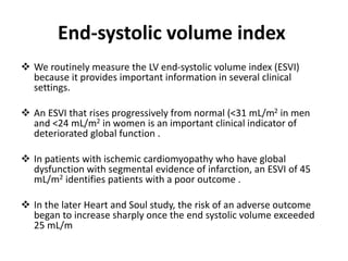 End-systolic volume index
❖ We routinely measure the LV end-systolic volume index (ESVI)
because it provides important information in several clinical
settings.
❖ An ESVI that rises progressively from normal (<31 mL/m2 in men
and <24 mL/m2 in women is an important clinical indicator of
deteriorated global function .
❖ In patients with ischemic cardiomyopathy who have global
dysfunction with segmental evidence of infarction, an ESVI of 45
mL/m2 identifies patients with a poor outcome .
❖ In the later Heart and Soul study, the risk of an adverse outcome
began to increase sharply once the end systolic volume exceeded
25 mL/m
 