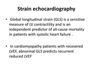 Strain echocardiography
• Global longitudinal strain (GLS) is a sensitive
measure of LV contractility and is an
independent predictor of all-cause mortality
in patients with systolic heart failure .
• In cardiomyopathy patients with recovered
LVEF, abnormal GLS predicts recurrent
reduced LVEF
 